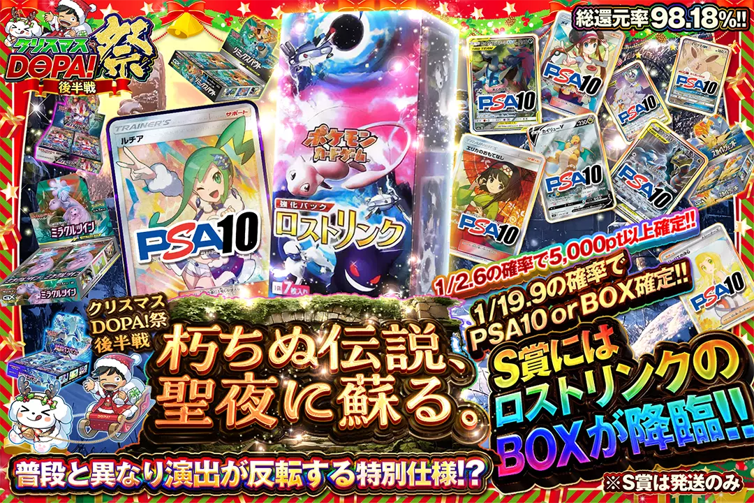 "クリスマスDOPA!祭 後半戦 朽ちぬ伝説、聖夜に蘇る。" "総還元率98.18%! 1/2.6の確率で5,000pt以上確定!! 1/19.9の確率でPSA10 or BOX確定!! S賞にはロストリンクのBOXが降臨!! 普段と異なり演出が反転する特別仕様!? ※S賞は発送のみ "