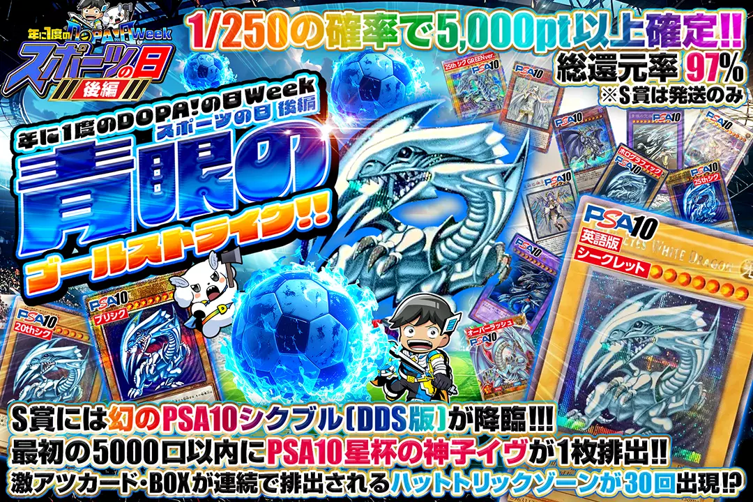 "年に1度のDOPA!の日Week スポーツの日 後編 青眼のゴールストライク!!" "総還元率97%!! 1/250の確率で5,000pt以上確定!! 激アツカード・BOXが連続で排出されるハットトリックゾーンが30回出現!? S賞には幻のPSA10 シクブル(DDS版)が降臨!!! 最初の5000口以内にPSA10 星杯の神子イヴが1枚排出!! ※S賞は発送のみ"