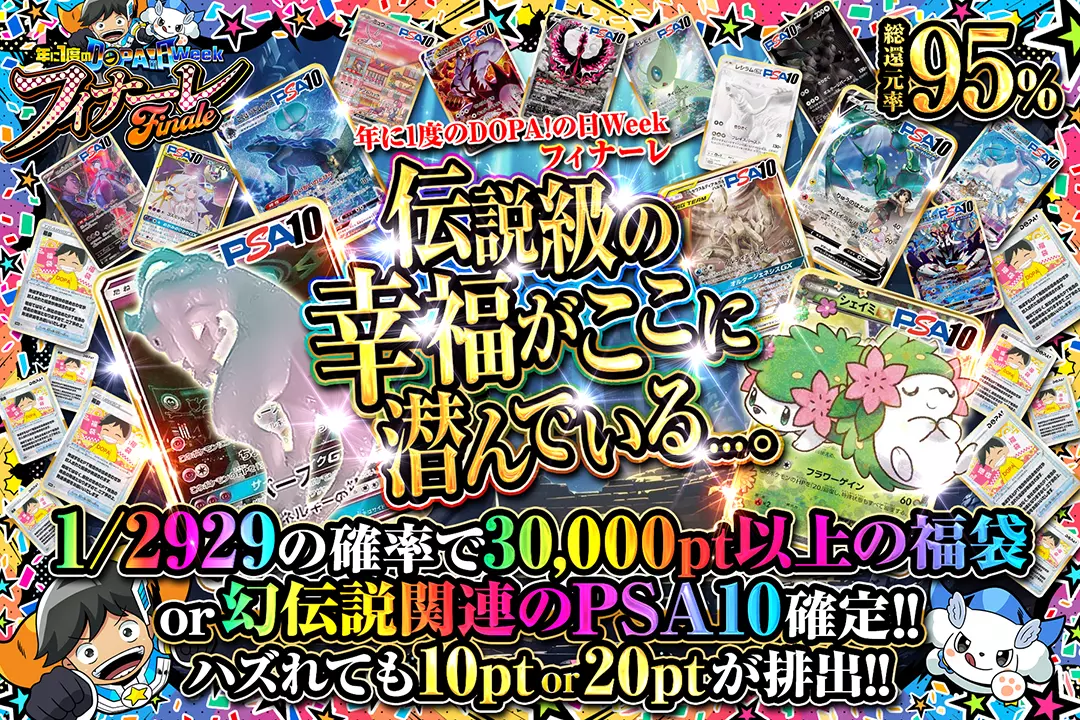 "年に1度のDOPA!の日ウィーク フィナーレ 伝説級の幸福がここに潜んでいる...。" "総還元率95%! 1/2929の確率で30,000pt以上の福袋 or 幻伝説関連のPSA10確定!! ハズれても10pt or 20ptが排出!!"
