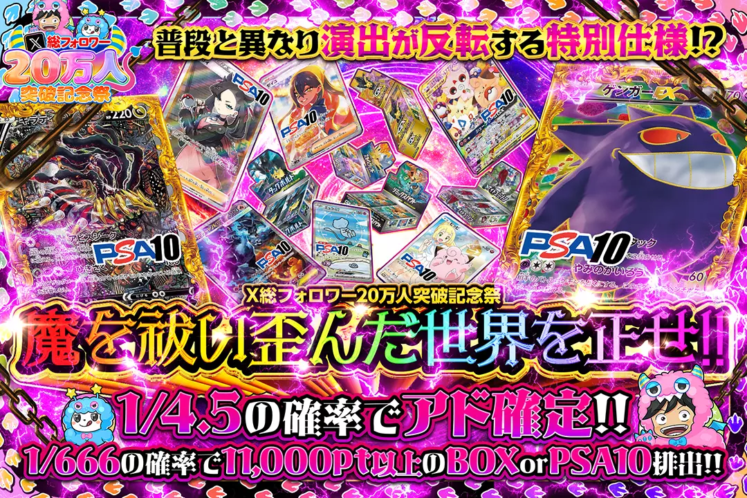 X総フォロワー20万人突破記念祭 魔を祓い歪んだ世界を正せ!! 1/4.5の確率でアド確定!! 1/666の確率で11,000pt以上のBOX or PSA10排出!! 普段と異なり演出が反転する特別仕様!?