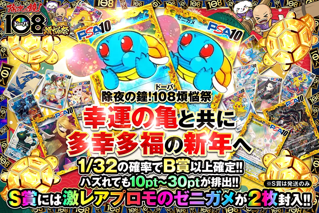 "除夜の鐘!108(ドーパ)煩悩祭 幸運の亀と共に多幸多福の新年へ" "1/32の確率でB賞以上確定!! ハズれても10pt~30ptが排出!! S賞には激レアプロモのゼニガメが2枚封入!! ※S賞は発送のみ"