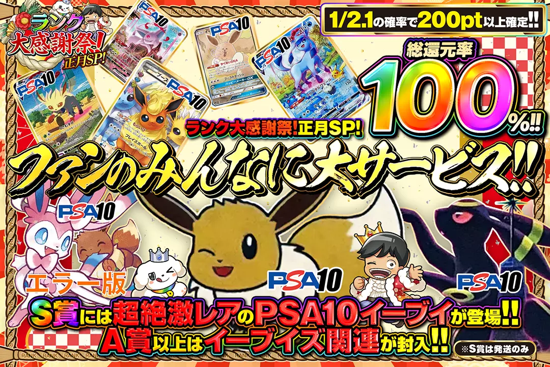 "ランク大感謝祭!正月SP! ファンのみんなに大サービス!!" "総還元率100%!! 1/2.1の確率で200pt以上確定!! A賞以上はイーブイズ関連が封入!! S賞には超絶激レアのPSA10 イーブイが登場!! ※S賞は発送のみ"