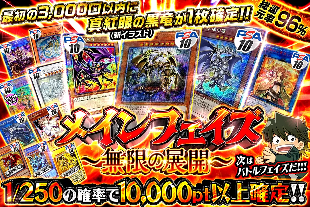 "メインフェイズ 〜無限の展開〜" "総還元率96%!! 1/250の確率で10,000pt以上確定!! 最初の3000口以内に真紅眼の黒竜(新イラスト)が1枚確定!! 次はバトルフェイズだ!!!"